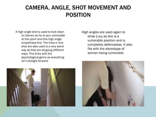 CAMERA, ANGLE, SHOT MOVEMENT AND
POSITION
A high angle shot is used to look down
on Darren as he is very vulnerable
at thi...