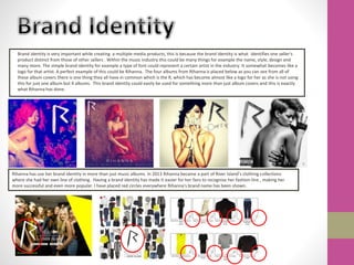 Brand identity is very important while creating a multiple media products, this is because the brand identity is what identifies one seller's
product distinct from those of other sellers . Within the music industry this could be many things for example the name, style, design and
many more. The simple brand identity for example a type of font could represent a certain artist in the industry. It somewhat becomes like a
logo for that artist. A perfect example of this could be Rihanna. The four albums from Rihanna is placed below as you can see from all of
these album covers there is one thing they all have in common which is the R, which has become almost like a logo for her as she is not using
this for just one album but 4 albums. This brand identity could easily be used for something more than just album covers and this is exactly
what Rihanna has done.
Rihanna has use her brand identity in more than just music albums. In 2013 Rihanna became a part of River Island’s clothing collections
where she had her own line of clothing. Having a brand identity has made it easier for her fans to recognise her fashion line , making her
more successful and even more popular. I have placed red circles everywhere Rihanna's brand name has been shown.
 