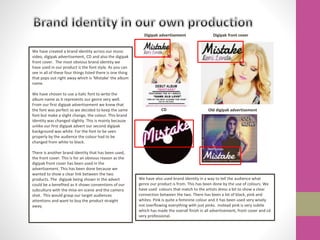 We have created a brand identity across our music
video, digipak advertisement, CD and also the digipak
front cover. The most obvious brand identity we
have used in our product is the font style. As you can
see in all of these four things listed there is one thing
that pops out right away which is ‘Mistake’ the album
name.
We have chosen to use a italic font to write the
album name as it represents our genre very well.
From our first digipak advertisement we knew that
the font was perfect so we decided to keep the same
font but make a slight change, the colour. This brand
identity was changed slightly. This is mainly because
unlike our first digipak advert our second digipak
background was white. For the font to be seen
properly by the audience the colour had to be
changed from white to black.
There is another brand identity that has been used,
the front cover. This is for an obvious reason as the
digipak front cover has been used in the
advertisement. This has been done because we
wanted to show a clear link between the two
products. The digipak being shown in the advert
could be a benefited as it shows conventions of our
subculture with the mise-en-scene and the camera
shot. This would grasp our target audiences
attentions and want to buy the product straight
away.
Digipak advertisement Digipak front cover
CD Old digipak advertisement
We have also used brand identity in a way to tell the audience what
genre our product is from. This has been done by the use of colours. We
have used colours that match to the artists dress a bit to show a clear
connection between the two. There has been a lot of black, pink and
whites. Pink is quite a feminine colour and it has been used very wisely
not overflowing everything with just pinks. Instead pink is very subtle
which has made the overall finish in all advertisement, front cover and cd
very professional.
 