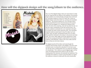 This is our final digipak design, there are many factors to help
sell our song and also our album to the audience. Our primary
target audience are mainly females and ages from 15-20 and
our secondary audience is from 9-15 years old. I think our
digipak design could attract both our primary and secondary
audiences. The primary audience of 15 to 20 years old of
people would find this to be attractive because the overall
look of the final digipak. For example the makeup of the
artist, the dress she is wearing , how she has done her hair an
also the colour combination of the text and the dress. The
primary audience could take this as an inspiration and want
to recreate the looks of their favourite artist. Our secondary
targeted audience would want to buy this album as it just
creams ‘pop’ and ‘girly’ and being the age of 9 to 15 years
they would be interested in the colours and pictures we have
used. Our music video might not fit their age group as they
are still very young and wouldn’t understand it, our primary
audience could definitely relate to the music video and the
lyrics as they are a bit more mature.
The digipak would sell the album and song though the
emotions that has been shown in the digiapk. The front cover
and back cover is to show the subculture it is for but as you
can see the artist Is looking down this is to show her emotions
of a heartbreak. This is why our second digipak page is of the
artist not looking towards the camera as she sits there
thinking about the memories she had with her boyfriend. This
could give the audience a reason to buy the album as it gives
the audience a chance to relate with the artist emotionally.
 