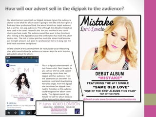 Our advertisement would sell our digipak because it gives the audience a
chance to see what the album cover is going to look like and also it gives a
fresh and clean professional look that would attract our target audience
but as well as non pop audiences. This is through the attractive model we
have used in the cover, second is the font and the third is the colour
choices we have made. The audience would buy want to buy the album
after looking at this digipak because the combination has made the advert
look so nice. The hint of colour pink has made the advert look feminine
just the right amount as it gives it a professional feel to it along side the
bold black and white background.
On the bottom of the advertisement we have placed social networking
sites which would allow the audience to interact with the artist but also
get updates about the album.
This is a digipak advertisement of
our chosen artist Demi Lovato. As
you can see she has used a social
networking site to share her
digipak with her audience. From
the advert we can see when the
audience could start downloading
her latest single. From the digipak
she has shown her digipak cover
next to the dates so the audience
could recognise her album cover
easily. This digipak overall has
helped her sell her album because
of the date and the album cover.
 