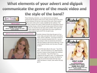 These following elements in our advertisement and digipak
communicate the genre of the music video and the style of the artist.
The first element on the list is the name of the artist, Demi Lovato.
The name of the artist is easily readable by the audience. The
colours used for the name is black and pink, by using these colours
we have shown a hint of our genre pop using a feminine colour
pink, not only this but we have used an effect that’s gives the
name a glossy sheen to it which gives the name a glamorous
finish making it girly and fit for our genre pop.
Another element that show the genre of our
music video and style of the artist is the album
name, which is Mistake. It has been written in
pink to intensify the girlish feel of it, we were
also trying to make an emotional connection
with the audience with this by referring it to be
something the female artist has been through
or done.
“one of the best albums this year “ Top of the
pops . From this element in our advertisement
we were trying to show the genre by making a
clear connection. ‘Top of the Pops’ is a
magazine for the genre ‘pop’. It is implying that
the popular magazine has given the album as
being one of the best shows that the music
video and album is clearly seen within the pop
genre.
 