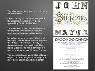 • The album cover features a very old styleThe album cover features a very old style
americana fontamericana font
• I tried to carry on this style throughoutI tried to carry on this style throughout
the digipack by using a very basicthe digipack by using a very basic
typewriting font in the booklettypewriting font in the booklet
• This created a strong theme throughoutThis created a strong theme throughout
the digipack which is both cool andthe digipack which is both cool and
professional, however a little boringprofessional, however a little boring
• My colour scheme is mainly black andMy colour scheme is mainly black and
off-white. I chose these colours becauseoff-white. I chose these colours because
they fitted well with the older styledthey fitted well with the older styled
theme and were not too vibrant. Thetheme and were not too vibrant. The
music video’s song has a dark feel to itmusic video’s song has a dark feel to it
and so anything colourful wound’t work.and so anything colourful wound’t work.
• The target audience would also not enjoyThe target audience would also not enjoy
bright colourful designs, so opting for abright colourful designs, so opting for a
more basic design suited them bettermore basic design suited them better
 