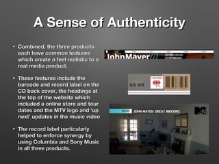 A Sense of AuthenticityA Sense of Authenticity
• Combined, the three productsCombined, the three products
each have common featureseach have common features
which create a feel realistic to awhich create a feel realistic to a
real media product.real media product.
• These features include theThese features include the
barcode and record label on thebarcode and record label on the
CD back cover, the headings atCD back cover, the headings at
the top of the website whichthe top of the website which
included a online store and tourincluded a online store and tour
dates and the MTV logo and ‘updates and the MTV logo and ‘up
next’ updates in the music videonext’ updates in the music video
• The record label particularlyThe record label particularly
helped to enforce synergy byhelped to enforce synergy by
using Columbia and Sony Musicusing Columbia and Sony Music
in all three products.in all three products.
 