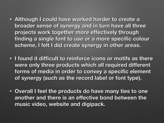 • Although I could have worked harder to create aAlthough I could have worked harder to create a
broader sense of synergy and in turn have all threebroader sense of synergy and in turn have all three
projects work together more effectively throughprojects work together more effectively through
finding a single font to use or a more specific colourfinding a single font to use or a more specific colour
scheme, I felt I did create synergy in other areas.scheme, I felt I did create synergy in other areas.
• I found it difficult to reinforce icons or motifs as thereI found it difficult to reinforce icons or motifs as there
were only three products which all required differentwere only three products which all required different
forms of media in order to convey a specific elementforms of media in order to convey a specific element
of synergy (such as the record label or font type).of synergy (such as the record label or font type).
• Overall I feel the products do have many ties to oneOverall I feel the products do have many ties to one
another and there is an effective bond between theanother and there is an effective bond between the
music video, website and digipack.music video, website and digipack.
 