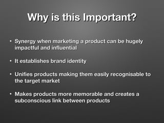 Why is this Important?Why is this Important?
• Synergy when marketing a product can be hugelySynergy when marketing a product can be hugely
impactful and influentialimpactful and influential
• It establishes brand identityIt establishes brand identity
• Unifies products making them easily recognisable toUnifies products making them easily recognisable to
the target marketthe target market
• Makes products more memorable and creates aMakes products more memorable and creates a
subconscious link between productssubconscious link between products
 