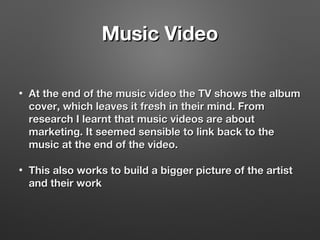 Music VideoMusic Video
• At the end of the music video the TV shows the albumAt the end of the music video the TV shows the album
cover, which leaves it fresh in their mind. Fromcover, which leaves it fresh in their mind. From
research I learnt that music videos are aboutresearch I learnt that music videos are about
marketing. It seemed sensible to link back to themarketing. It seemed sensible to link back to the
music at the end of the video.music at the end of the video.
• This also works to build a bigger picture of the artistThis also works to build a bigger picture of the artist
and their workand their work
 