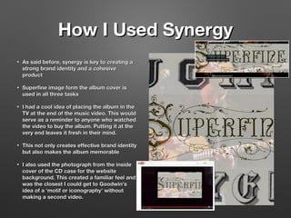 How I Used SynergyHow I Used Synergy
• As said before, synergy is key to creating aAs said before, synergy is key to creating a
strong brand identity and a cohesivestrong brand identity and a cohesive
productproduct
• Superfine image form the album cover isSuperfine image form the album cover is
used in all three tasksused in all three tasks
• I had a cool idea of placing the album in theI had a cool idea of placing the album in the
TV at the end of the music video. This wouldTV at the end of the music video. This would
serve as a reminder to anyone who watchedserve as a reminder to anyone who watched
the video to buy the album. Putting it at thethe video to buy the album. Putting it at the
very end leaves it fresh in their mind.very end leaves it fresh in their mind.
• This not only creates effective brand identityThis not only creates effective brand identity
but also makes the album memorablebut also makes the album memorable
• I also used the photograph from the insideI also used the photograph from the inside
cover of the CD case for the websitecover of the CD case for the website
background. This created a familiar feel andbackground. This created a familiar feel and
was the closest I could get to Goodwin’swas the closest I could get to Goodwin’s
idea of a ‘motif or iconography’ withoutidea of a ‘motif or iconography’ without
making a second video.making a second video.
 