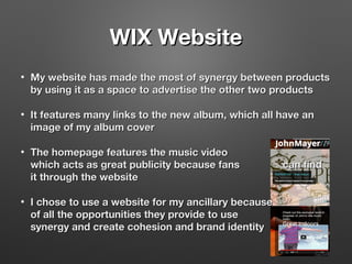 WIX WebsiteWIX Website
• My website has made the most of synergy between productsMy website has made the most of synergy between products
by using it as a space to advertise the other two productsby using it as a space to advertise the other two products
• It features many links to the new album, which all have anIt features many links to the new album, which all have an
image of my album coverimage of my album cover
• The homepage features the music videoThe homepage features the music video
which acts as great publicity because fans can findwhich acts as great publicity because fans can find
it through the websiteit through the website
• I chose to use a website for my ancillary becauseI chose to use a website for my ancillary because
of all the opportunities they provide to useof all the opportunities they provide to use
synergy and create cohesion and brand identitysynergy and create cohesion and brand identity
 