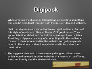 DigipackDigipack
• When creating the digi pack I thought about creating somethingWhen creating the digi pack I thought about creating something
that can be broadcast through both the music video and website.that can be broadcast through both the music video and website.
• I felt that digipacks are important to my taget audience. Fans ofI felt that digipacks are important to my taget audience. Fans of
this style of music are often ‘collectors’ of great music. Theythis style of music are often ‘collectors’ of great music. They
appreciate finer detail and behind the scenes pictures or tales.appreciate finer detail and behind the scenes pictures or tales.
Providing a digipack is a way of connecting with the audience.Providing a digipack is a way of connecting with the audience.
It’s also a chance to advertise the website and get people whoIt’s also a chance to advertise the website and get people who
listen to the album to view the website, and in turn view thelisten to the album to view the website, and in turn view the
music video.music video.
• The digipack also had to have a neatly designed album coverThe digipack also had to have a neatly designed album cover
which would be used in other websites or stores such as iTunes,which would be used in other websites or stores such as iTunes,
Amazon, Spotify and the shelves of HMV.Amazon, Spotify and the shelves of HMV.
 