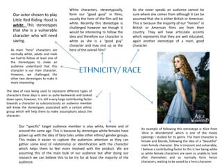ETHNICITY/ RACE
Our actor chosen to play
Little Red Riding Hood is
white. This stereotypes
that she is a vulnerable
character who will need
saving.
White characters, stereotypically,
form our “good guys” in films,
usually the hero of the film will be
white. Recently this stereotype is
challenged however we though it
would be interesting to follow the
idea and therefore our character is
white as she is a “good guy”
character and may end up as the
hero of the overall film?
As she never speaks an audience cannot be
sure where she comes from although it can be
assumed that she is either British or American.
This is because the majority of our “heroes” in
British or American films are from their
country. They will have articulate accents
which represents that they are well educated,
again another stereotype of a main, good
character.
As main “hero” characters are
normally white, adults and male
we had to follow at least one of
the stereotypes to make an
audience understand that this
character is our main character.
However, we challenged the
other two stereotypes to make it
more interesting.
An example of following this stereotype is Alice from
‘Alice in Wonderland’ which is one of the movie
openings I studied for its genre. The main character is
female and blonde, following the idea of a “beautiful”
main female character. She is innocent and vulnerable;
I believe a contributing factor to this is her being white
as white female characters are seen as unable to look
after themselves and so normally form heron
characters, waiting to be saved by a hero character.
The idea of race being used to represent different types of
characters these days is seen as quite backwards and looked
down upon, however, it is still a very large contributing factor
towards a character as subconsciously an audience member
will know the stereotypes associated with a certain ethnic
group which will help them to make assumptions about the
character.
Our “specific” target audience member is also white, female and of
around the same age. This is because by stereotype white females have
grown up with the idea of fairy tales unlike other ethnic/ gender groups.
This makes it easier to capture the audiences attention as they can
gather some kind of relationship or identification with the character
which helps them to feel more involved with the product. We are
assuming this of the main bulk of our audience but after doing our
research we can believe this to be try for at least the majority of the
audience.
 