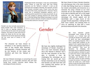 Gender
The character we have chosen to
introduce in the opening sequence is
that of the female lead character,
stereotypically a female character will
be the heroine of the movie and
therefore will form the “damsel in
distress”.
We have chosen to have a female character,
not only because she is the main character
of Little Red Riding Hood but to introduce
her instant vulnerability and innocence as a
character. By using a female as our main
character we are also helping the audience
to be able to identify with her as the target
audience are also female. By following
stereotype she should appeal and be
identifiable with a large chunk of the
younger female population, making the film
both more realistic and wanting them to
carry on watching as they feel a more
personal relationship with the character.
We have followed gender
stereotypes fairly closely for this
character, as a female lead will
normally be blonde and pretty, both
of which we have acknowledged
within our opening sequence. She is
also in good body condition as she
appears to be in good shape which is
another thing associated with female
lead characters. They must be
attractive. By following this
stereotype we are hopefully allowing
any male audience members to want
to watch the movie as they will find
the lead character attractive, by
stereotype, and therefore this will
raise their chances of them wanting
to watch the actress. If this was a real
movie we would use a well known
actress to play the lead female role to
also attract this male audience.
We have also slightly challenged the
stereotype of female characters as
she is our main character, although
she is the “damsel in distress” she is
still the lead character of the film,
who is normally a man. By
challenging this stereotype we are
hoping that we would get more
female viewership as we are showing
that females can take lead roles and
thus showing that women can be
powerful as characters.
We have followed stereotypes on presenting this social
group as she is a vulnerable character who will need
saving from another character which follows the
stereotypical female character.
Challenging female stereotypes is now very commonplace
within movies as using the same idea that female
characters are the “damsel in distress” is seen as old
fashioned and unoriginal. Recently, the character of Anna
from Disney’s animated movie ‘Frozen’ forms the hero
character of the movie, especially from a “Princess” Disney
movie this is something completely different and is
something which would be fun to play around with, As we
have only created an opening sequence we cannot fully
see if Little Red Riding Hood follows stereotype or not and
therefore contains elements of both to keep the audience
thinking about what her character’s role is.
Female’s are also normally represented as
being dumber than male characters, as
this is only an opening sequence we
cannot fully see this side to her personality
however, she seems to have some kind of
power (as shown by the one low angle,
towards the end of the sequence) showing
she has some kind of control in the
situation.
 