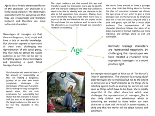 Age
Age is also a heavily stereotyped factor
of the character. Our character is a
fairly young character. The stereotypes
associated with this age group are that
they are irresponsible and therefore
innocent and therefore are more
vulnerable characters.
The target audience are also around this age and
therefore would find themselves more able to identify
with the character adding to the idea that audiences
need to be able to identify with the character to be
able to full appreciate their situation. Making them
more identifiable may also make them more easy to
aspire to be like and therefore add this aspect to the
film and shows that our audience wish to aspire to be
like characters as researched through our secondary
research on marketing.
We would have wanted to have a younger
actor play Little Red Riding Hood to further
the idea of innocence however we chosen
the age group of our actor to give a more
teenage twist on the fairy-tale to emphasise
that this is not the classic fairy-tale and is a
dark and gothic spin off for a much older
audience. The representation of the
character therefore follows the ideas of an
older character in the fact that they are more
individual and perhaps alone as well and
vulnerable.
Stereotypes of teenagers are that
they are dangerous, loud, stupid and
have a lack of worldly knowledge.
Our character appears to have none
of these traits challenging the
representation of this social group,
this may help to attract the target
audience as our film can be see to
be fighting against these stereotypes
and promoting a quiet, timid
teenage character.
Our character also seems to have a
fair amount of responsibility as
they are making a dangerous
journey all on their own which
completely challenges the
stereotypes of teenage characters.
She is making her way through the
woods alone, this not only
emphasises her vulnerability but
shows that her character is mature
and this acts as an aspiration for
the target audience as the wish to
be like this character in this
respect.
Normally teenage characters
are represented negatively, by
challenging the stereotypes we
have created a character who
represents teenagers in a more
positive light.
An example would again be Alice our of Tim Burton’s
‘Alice in Wonderland’. The character is a young adult/
older teenager. She is rebellious but not to the extent
as being seen as a “bad” character as the things she is
rebelling against (such as wearing her corset) are not
seen as things which have to be done. She is mostly
respectful of the other characters which also
challenges the representation of teenagers. She is
also fairly childish and adventurous which is
something we wanted to show within our own
character to show that she is still, in some respects, a
child and that the movie will be about fantasy and
adventure.
 