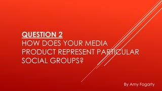 QUESTION 2
HOW DOES YOUR MEDIA
PRODUCT REPRESENT PARTICULAR
SOCIAL GROUPS?
By Amy Fogarty
 