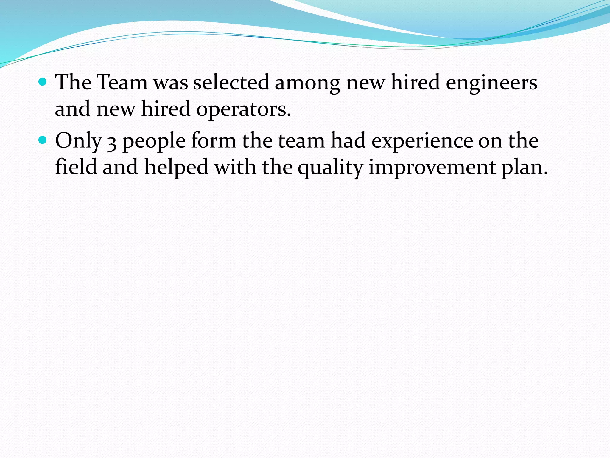  The Team was selected among new hired engineers
and new hired operators.
 Only 3 people form the team had experience on the
field and helped with the quality improvement plan.
 