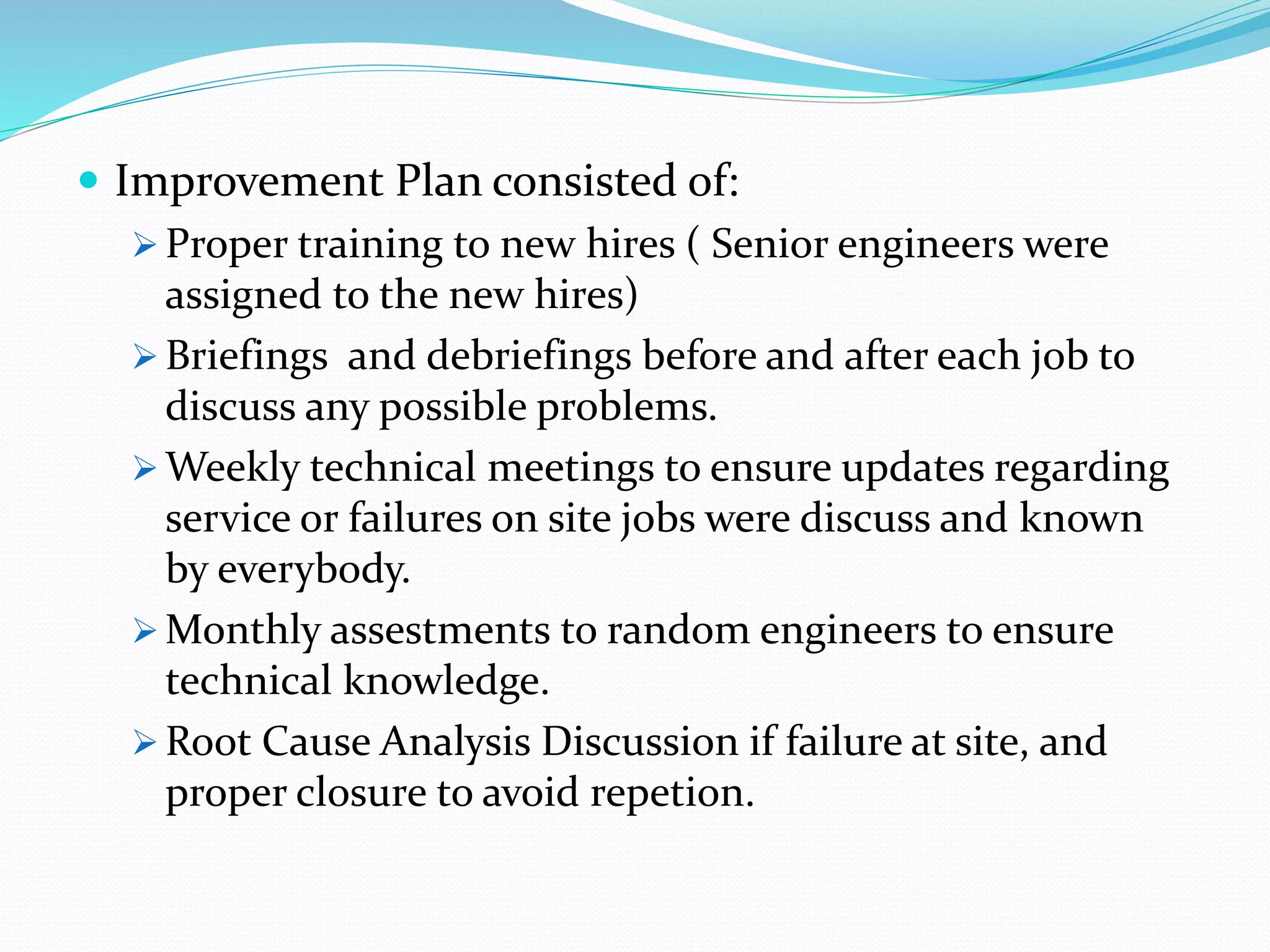  Improvement Plan consisted of:
 Proper training to new hires ( Senior engineers were
assigned to the new hires)
 Briefings and debriefings before and after each job to
discuss any possible problems.
 Weekly technical meetings to ensure updates regarding
service or failures on site jobs were discuss and known
by everybody.
 Monthly assestments to random engineers to ensure
technical knowledge.
 Root Cause Analysis Discussion if failure at site, and
proper closure to avoid repetion.
 