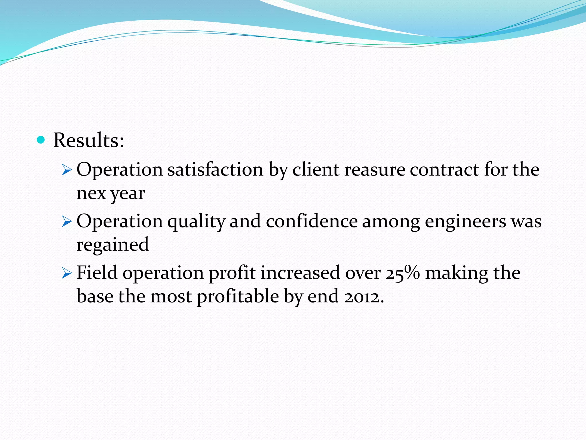  Results:
 Operation satisfaction by client reasure contract for the
nex year
 Operation quality and confidence among engineers was
regained
 Field operation profit increased over 25% making the
base the most profitable by end 2012.
 