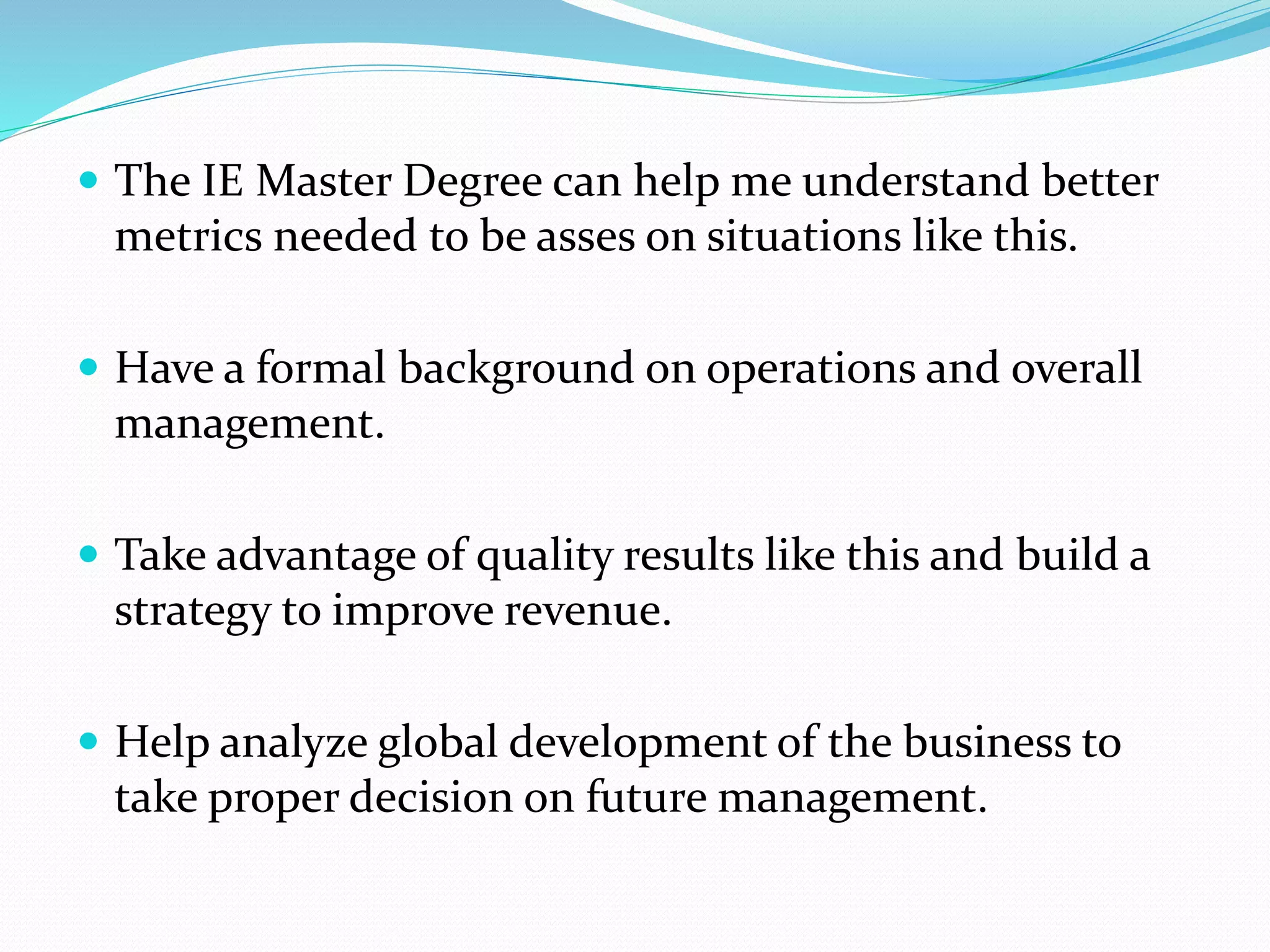  The IE Master Degree can help me understand better
metrics needed to be asses on situations like this.
 Have a formal background on operations and overall
management.
 Take advantage of quality results like this and build a
strategy to improve revenue.
 Help analyze global development of the business to
take proper decision on future management.
 