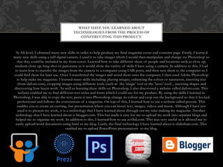 At AS level, I obtained many new skills in order to help produce my final magazine cover and contents page. Firstly, I learne d
many new skills using a still digital camera. I used it to take images which I would then manipulate and change via Photoshop so
that they could be included in my front cover. Learned how to take different shots of people and locations such as close up,
medium close up, long shot or panorama as it would show the variety of skills I have using a camera. In addition to this, I had
to learn how to transfer the images from the camera to a computer using USB ports, and then save them to the computer so I
could find them for later use. Once I transferred the images and saved them onto the computer, I then used Adobe Photoshop
to help make my magazine. I learned many skills including; placing images, enhancing the colour or saturation, inserting text
(from dafont.com), cropping images using different tools (such as the ‘magic’ tool or the ‘lasso’ tool) , inserting shapes and
discovering how layers work. As well as learning these skills on Photoshop, I also discovered a website called dafont.com. This
website enabled me to find different text styles and fonts which I could use for my product. By using the skills I learned in
Photoshop, I was able to copy the text, paste it into Photoshop, change its colour and crop out the background so that it looked
professional and follows the conventions of a magazine. On top of this, I learned how to use a website called prezzie. This
enables you to create an exciting, fun presentation where you can insert text, images, videos and music. Although I have not
used it to present my work, it is a technology that I have learned about through out my time making my magazine. Another
technology that I have learned about is blogger.com. This has made it easy for me to upload my work into separate blogs and
helped me to organise my work. In addition to this, I learned how to use scribd.com. This was very useful as it allowed me to
easily upload word documents using html to my blog. Lastly, the final technology I have learned about is slideshare.com. This
enabled my to upload PowerPoint presentations to my blog.
WHAT HAVE YOU LEARNED ABOUT
TECHNOLOGIES FROM THE PROCESS OF
CONSTRUCTING THIS PRODUCT.
 