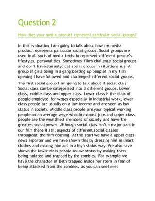 Question 2
How does your media product represent particular social groups?
In this evaluation I am going to talk about how my media
product represents particular social groups. Social groups are
used in all sorts of media texts to represent different people’s
lifestyles, personalities. Sometimes films challenge social groups
and don’t have stereotypical social groups in situations e.g. A
group of girls being in a gang beating up people! In my film
opening I have followed and challenged different social groups.
The first social group I am going to talk about it social class.
Social class can be categorised into 3 different groups. Lower
class, middle class and upper class. Lower class is the class of
people employed for wages especially in industrial work, lower
class people are usually on a low income and are seen as low
status in society. Middle class people are your typical working
people on an average wage who do manual jobs and upper class
people are the wealthiest members of society and have the
greatest social power. Although social class isn’t a major part in
our film there is still aspects of different social classes
throughout the film opening. At the start we have a upper class
news reporter and we have shown this by dressing him in smart
clothes and making him act in a high status way. We also have
shown the lower class people as low status by making them
being isolated and trapped by the zombies. For example we
have the character of Beth trapped inside her room in fear of
being attacked from the zombies, as you can see here:
 