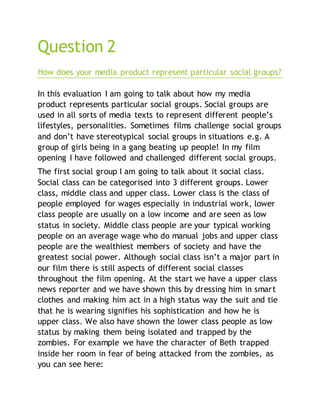 Question 2
How does your media product represent particular social groups?
In this evaluation I am going to talk about how my media
product represents particular social groups. Social groups are
used in all sorts of media texts to represent different people’s
lifestyles, personalities. Sometimes films challenge social groups
and don’t have stereotypical social groups in situations e.g. A
group of girls being in a gang beating up people! In my film
opening I have followed and challenged different social groups.
The first social group I am going to talk about it social class.
Social class can be categorised into 3 different groups. Lower
class, middle class and upper class. Lower class is the class of
people employed for wages especially in industrial work, lower
class people are usually on a low income and are seen as low
status in society. Middle class people are your typical working
people on an average wage who do manual jobs and upper class
people are the wealthiest members of society and have the
greatest social power. Although social class isn’t a major part in
our film there is still aspects of different social classes
throughout the film opening. At the start we have a upper class
news reporter and we have shown this by dressing him in smart
clothes and making him act in a high status way the suit and tie
that he is wearing signifies his sophistication and how he is
upper class. We also have shown the lower class people as low
status by making them being isolated and trapped by the
zombies. For example we have the character of Beth trapped
inside her room in fear of being attacked from the zombies, as
you can see here:
 