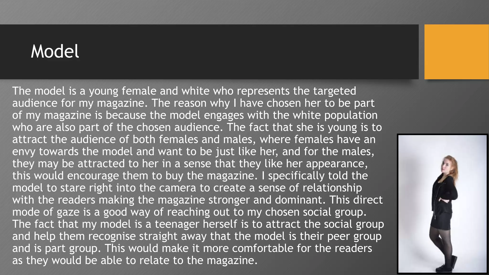 Model
The model is a young female and white who represents the targeted
audience for my magazine. The reason why I have chosen her to be part
of my magazine is because the model engages with the white population
who are also part of the chosen audience. The fact that she is young is to
attract the audience of both females and males, where females have an
envy towards the model and want to be just like her, and for the males,
they may be attracted to her in a sense that they like her appearance,
this would encourage them to buy the magazine. I specifically told the
model to stare right into the camera to create a sense of relationship
with the readers making the magazine stronger and dominant. This direct
mode of gaze is a good way of reaching out to my chosen social group.
The fact that my model is a teenager herself is to attract the social group
and help them recognise straight away that the model is their peer group
and is part group. This would make it more comfortable for the readers
as they would be able to relate to the magazine.
 