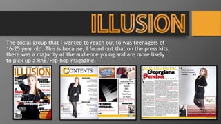 The social group that I wanted to reach out to was teenagers of
16-25 year old. This is because, I found out that on the press kits,
there was a majority of the audience young and are more likely
to pick up a RnB/Hip-hop magazine.
 