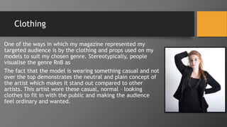 Clothing
One of the ways in which my magazine represented my
targeted audience is by the clothing and props used on my
models to suit my chosen genre. Stereotypically, people
visualise the genre RnB as
The fact that the model is wearing something casual and not
over the top demonstrates the neutral and plain concept of
the artist which makes it stand out compared to other
artists. This artist wore these casual, normal – looking
clothes to fit in with the public and making the audience
feel ordinary and wanted.
 