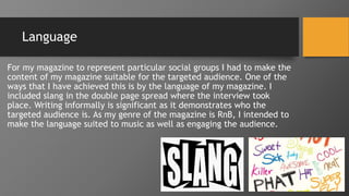 Language
For my magazine to represent particular social groups I had to make the
content of my magazine suitable for the targeted audience. One of the
ways that I have achieved this is by the language of my magazine. I
included slang in the double page spread where the interview took
place. Writing informally is significant as it demonstrates who the
targeted audience is. As my genre of the magazine is RnB, I intended to
make the language suited to music as well as engaging the audience.
 