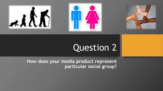 Question 2
How does your media product represent
particular social group?
 