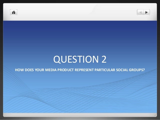 QUESTION 2
HOW DOES YOUR MEDIA PRODUCT REPRESENT PARTICULAR SOCIAL GROUPS?
 