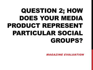QUESTION 2; HOW
DOES YOUR MEDIA
PRODUCT REPRESENT
PARTICULAR SOCIAL
GROUPS?
MAGAZINE EVALUATION
 