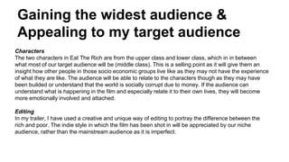 Gaining the widest audience &
Appealing to my target audience
Characters
The two characters in Eat The Rich are from the upper class and lower class, which in in between
what most of our target audience will be (middle class). This is a selling point as it will give them an
insight how other people in those socio economic groups live like as they may not have the experience
of what they are like. The audience will be able to relate to the characters though as they may have
been builded or understand that the world is socially corrupt due to money. If the audience can
understand what is happening in the film and especially relate it to their own lives, they will become
more emotionally involved and attached.
Editing
In my trailer, I have used a creative and unique way of editing to portray the difference between the
rich and poor. The indie style in which the film has been shot in will be appreciated by our niche
audience, rather than the mainstream audience as it is imperfect.
 