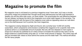 Magazine to promote the film
My magazine cover is not based on a previous magazine cover I have seen, but it was a circular,
panoramic image from pinterest that I thought would work well because one half could represent a
wealthy city and the other side a poor, run down estate. This accentuates the vast difference between
the two classes, but leaves the rest to the imagination as to what might happen in the narrative. The
minimalist approach with the layout of the magazine cover adds an appealing nature as it will stand
out on the shelf because it isn't a portrait, like most magazines.
The magazine is being released by Sight and Sound, who currently have 13,000 UK monthly
subscribers, which compared to come brands is small but this magazine is for a specific indie niche
audience which is a considerable amount of people. Not only will it be released on hard copies in
shops but it will also be published as an online version to broaden the audience who sees it as the
target audience is predominantly using web 2.0 on their smart phones or laptops. This online copy will
also be animated with videos to show behind the scenes and the trailer itself. This method will attract
the film savvy people.
 