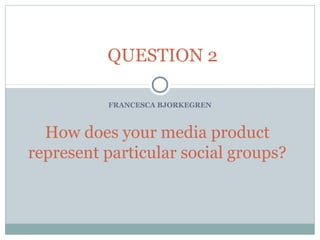 FRANCESCA BJORKEGREN
How does your media product
represent particular social groups?
QUESTION 2
 