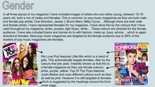 In all three pieces of my magazine I have included images of artists who are rather young, between 15-18
years old, both a mix of males and females. This is common on pop music magazines as they are both male
and female pop artists; One Direction, Jessie J, Bruno Mars, Miley Cyrus… Although there are both male
and female artists, I have represented females for my magazine. I have done this by the colours that I have
used throughout my magazine; pinks, purples, light blues, white… These colours are directed for the female
audience. I have also included topics and stories do to with fashion, make up, boys, advice… which is again
directed at females. Most pop music magazines are targeted at the female audience due to 99% of the
readers of pop music magazines are females.
We Love Pop features Little Mix which is a band of
girls. This automatically targets females. Also by the
colours that are used, instantly shows us that this is
a female magazine as they use female colours;
pinks, purple, yellow. Top Of The Pops features
Justin Bieber and uses different colours such as blue
as well as pink. However it is still targeted at females
which is suggested by the headings around the front
cover page.
 