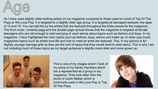 As I have used slightly older looking artists on my magazine compared to those used on some of Top Of The
Pops or We Love Pop, it is targeted to a slightly older age group. It is targeted at teenagers between the ages
of 15 and 18. You can tell this by the artists that are featured throughout the three pieces for the magazine.
The front cover, contents page and the double page spread shows that the magazine is targeted at female
teenagers who are old enough to start worrying or want advice about topics such as fashion and boys. In my
magazine, I have highlighted the main topics such as fashion, boys, advice and make up. In other pop music
magazines topics such as artists love life and how to meet an artist are featured. This, in my opinion is for
slightly younger teenage girls as they are the sort of topics that they would want to read about. This is why I am
not including much of those topics as my target audience is slightly more older and more grown up.
This is one of my images which I took of
my some of my family members which
are a represented as a group in my
magazine. They look older than the
photo of Justin Beiber which is
commonly used in We Love Pop or Top
Of The Pops.
 