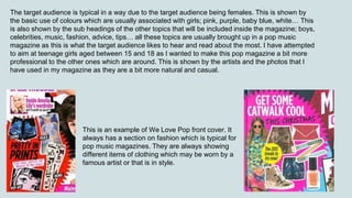 The target audience is typical in a way due to the target audience being females. This is shown by
the basic use of colours which are usually associated with girls; pink, purple, baby blue, white… This
is also shown by the sub headings of the other topics that will be included inside the magazine; boys,
celebrities, music, fashion, advice, tips… all these topics are usually brought up in a pop music
magazine as this is what the target audience likes to hear and read about the most. I have attempted
to aim at teenage girls aged between 15 and 18 as I wanted to make this pop magazine a bit more
professional to the other ones which are around. This is shown by the artists and the photos that I
have used in my magazine as they are a bit more natural and casual.
This is an example of We Love Pop front cover. It
always has a section on fashion which is typical for
pop music magazines. They are always showing
different items of clothing which may be worn by a
famous artist or that is in style.
 