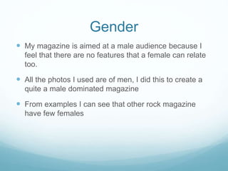 Gender
 My magazine is aimed at a male audience because I
feel that there are no features that a female can relate
too.
 All the photos I used are of men, I did this to create a
quite a male dominated magazine
 From examples I can see that other rock magazine
have few females
 