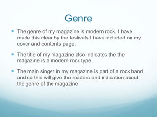 Genre
 The genre of my magazine is modern rock. I have
made this clear by the festivals I have included on my
cover and contents page.
 The title of my magazine also indicates the the
magazine is a modern rock type.
 The main singer in my magazine is part of a rock band
and so this will give the readers and indication about
the genre of the magazine
 