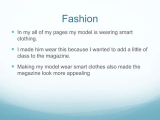 Fashion
 In my all of my pages my model is wearing smart
clothing.
 I made him wear this because I wanted to add a little of
class to the magazine.
 Making my model wear smart clothes also made the
magazine look more appealing
 