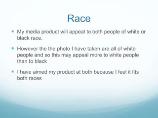Race
 My media product will appeal to both people of white or
black race.
 However the the photo I have taken are all of white
people and so this may appeal more to white people
than to black
 I have aimed my product at both because I feel it fits
both races
 