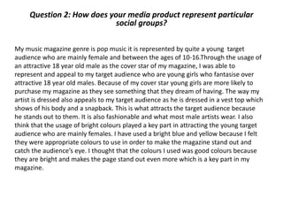 Question 2: How does your media product represent particular
social groups?
My music magazine genre is pop music it is represented by quite a young target
audience who are mainly female and between the ages of 10-16.Through the usage of
an attractive 18 year old male as the cover star of my magazine, I was able to
represent and appeal to my target audience who are young girls who fantasise over
attractive 18 year old males. Because of my cover star young girls are more likely to
purchase my magazine as they see something that they dream of having. The way my
artist is dressed also appeals to my target audience as he is dressed in a vest top which
shows of his body and a snapback. This is what attracts the target audience because
he stands out to them. It is also fashionable and what most male artists wear. I also
think that the usage of bright colours played a key part in attracting the young target
audience who are mainly females. I have used a bright blue and yellow because I felt
they were appropriate colours to use in order to make the magazine stand out and
catch the audience’s eye. I thought that the colours I used was good colours because
they are bright and makes the page stand out even more which is a key part in my
magazine.
 