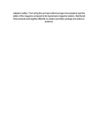 collector’s edition. From doing this we hope itwill encourage more people to read this
edition of the magazine compared to the loyal empire magazine readers. Ifeel thatall
three products work together efficiently to create a promotion package and entice an
audience.
 