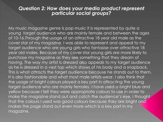 Question 2: How does your media product represent
particular social groups?
My music magazine genre is pop music it is represented by quite a
young target audience who are mainly female and between the ages
of 10-16.Through the usage of an attractive 18 year old male as the
cover star of my magazine, I was able to represent and appeal to my
target audience who are young girls who fantasise over attractive 18
year old males. Because of my cover star young girls are more likely to
purchase my magazine as they see something that they dream of
having. The way my artist is dressed also appeals to my target audience
as he is dressed in a vest top which shows of his body and a snapback.
This is what attracts the target audience because he stands out to them.
It is also fashionable and what most male artists wear. I also think that
the usage of bright colours played a key part in attracting the young
target audience who are mainly females. I have used a bright blue and
yellow because I felt they were appropriate colours to use in order to
make the magazine stand out and catch the audience’s eye. I thought
that the colours I used was good colours because they are bright and
makes the page stand out even more which is a key part in my
magazine.
 