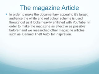 The magazine Article
 In order to make the documentary appeal to it’s target
audience the white and red colour scheme is used
throughout as it looks heavily affiliated with YouTube. In
order to make the magazine as effective as possible
before hand we researched other magazine articles
such as ‘Banned Theft Auto’ for inspiration.
 