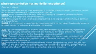 What representation has my thriller undertaken?
Gender and Age:
The social media element we have represented in our thriller opening is gender and age as most of
our inspiration had stereotypical views of age and gender.
Gender: within film and overall society it is clear to identify the differences between male and
female, with a few keywords and characteristics.
MALE: For example the male will always be represented as having a powerful authority, a dominant
and strong stature.
FEMALE: Then compared to males females are represented to be very elegant and usually seen as a
damsel in distress i.e. Being weak, vulnerable and insecure.
AGE: Age can be represented in a various amount of different ways, the main key ages that are
identified and usually compared is the youth and the old. As they are so different it is easier to
distinguish the differences of the two through key words and physicality.
YOUTH : The youth of today are often described as being very lazy and rude, not in touch with
human nature and are more intrigued in technology, However, the youth also can be described as
being sociable and adventurous.
OLD: Whereas the old are polar opposites and are seen as being more wise, sweet and also very
lonely. On the other hand the older individual can be described as being very grumpy which is a
characteristic of youth also, therefore meaning there are some similarities.
 