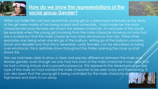 How do we show the representations of the
social group Gender?
Also we had been able to show a clear and precise difference between the male and
female gender, even though we only had two shots of the male character it was clear that
he had a strong stature and a powerful presence. This represents the stereotypical gender
type of the male as I had wanted the male character to be seen scary and threatening. It
can also been that the young girl is being controlled by the male character as she is
frightened and starts to run away.
Within our thriller film we had viewed the young girl as a stereotypical female as the shots
of the girl were mainly of her being scared and vulnerable, I had made her the main
character because females are shown the weaker character. An example of this would
be example when the young girl is running from the male character showing not only that
she is scared but that the male character has more dominance than her. There other
examples one being when she lets go of the balloon, letting go of the balloon connotes
shock and disbelief and that she is venerable. Lastly females can be described as being
over emotional, this is definitely show throughout the thriller opening the close up shot
shows this.
 