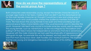 How do we show the representations of
the social group Age ?
Both characters were reasonably young, except the female character was of a
younger age mainly in her teens. I believe that we didn’t use the stereotypical vie
for the main female character as I thought it would be a new and unique way of
looking at youth and could possibly interest the audience member that little bit
more. We had shown the young female to be quiet and timid and liking her own
personal space these characteristics aren’t the usual keywords used to describe the
youth. However I did feel It was crucial to include some key words used to describe
the young female, such as: Adventurous, as she was intrigued by the balloon and
pulling it off the trees it shows her independence and shows that she is adventurous.
However with the male character we had used the physicality of appearance to
distinguish his age, for example the way he dressed, we had used the stereotypical
look that most young boys wear: dark hoodies and tracksuit bottoms. This showed
that he was young and dangerous because of the colour of his clothes.
 
