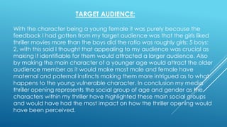 TARGET AUDIENCE:
With the character being a young female it was purely because the
feedback I had gotten from my target audience was that the girls liked
thriller movies more than the boys did the ratio was roughly girls: 5 boys:
2, with this said I thought that appealing to my audience was crucial as
making it identifiable for them would attracted a larger audience. Also
by making the main character of a younger age would attract the older
audience member as it would make most male and female have
maternal and paternal instincts making them more intrigued as to what
happens to the young vulnerable character. In conclusion my media
thriller opening represents the social group of age and gender as the
characters within my thriller have highlighted these main social groups
and would have had the most impact on how the thriller opening would
have been perceived.
 